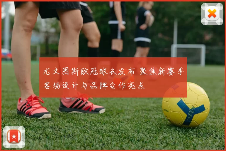 尤文图斯欧冠球衣发布 聚焦新赛季客场设计与品牌合作亮点