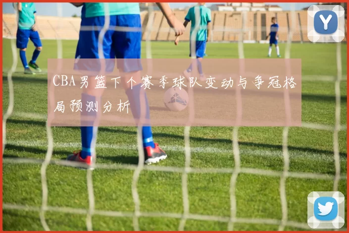 CBA男篮下个赛季球队变动与争冠格局预测分析