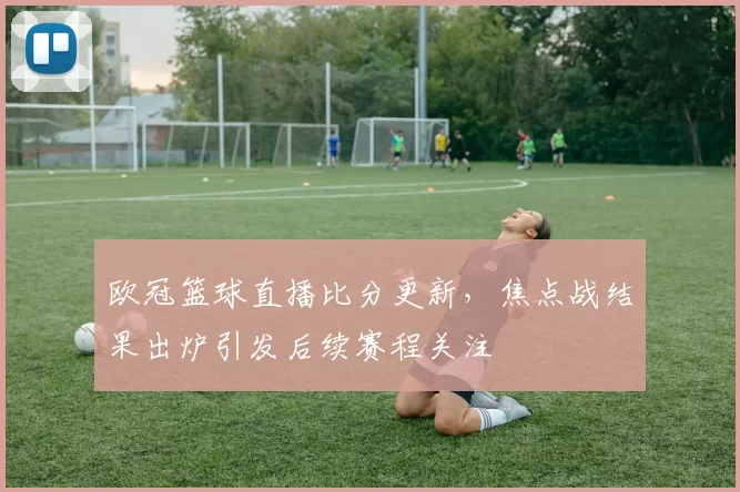 欧冠篮球直播比分更新，焦点战结果出炉引发后续赛程关注