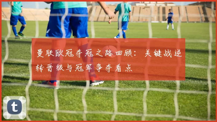 曼联欧冠夺冠之路回顾：关键战逆转晋级与冠军争夺看点