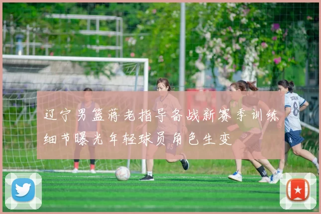 辽宁男篮蒋老指导备战新赛季训练细节曝光年轻球员角色生变