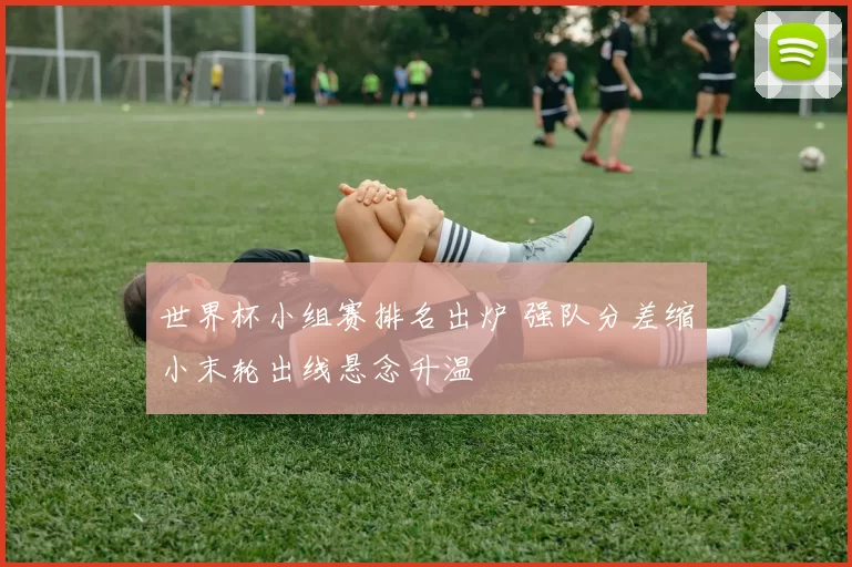 世界杯小组赛排名出炉 强队分差缩小末轮出线悬念升温