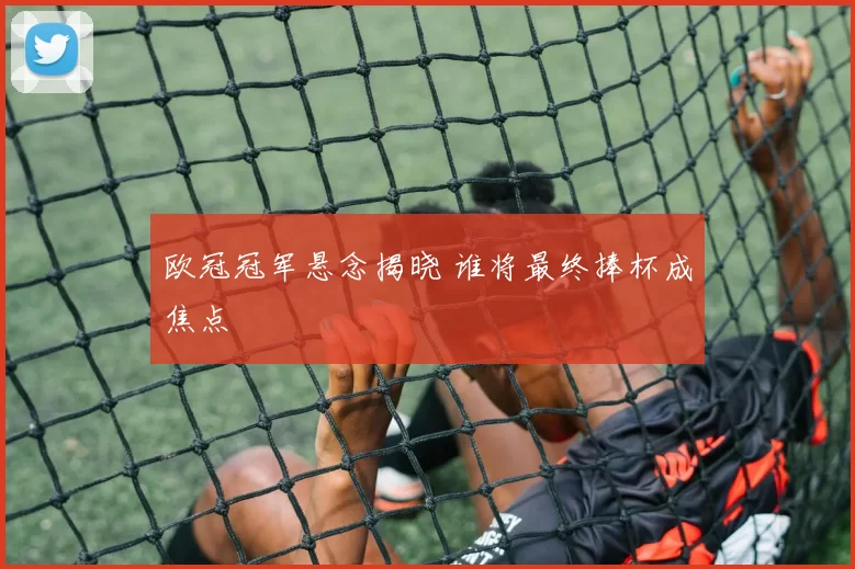 欧冠冠军悬念揭晓 谁将最终捧杯成焦点