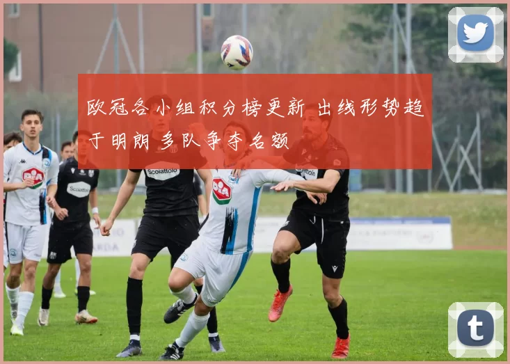 欧冠各小组积分榜更新 出线形势趋于明朗 多队争夺名额