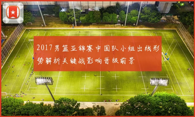 2017男篮亚锦赛中国队小组出线形势解析关键战影响晋级前景