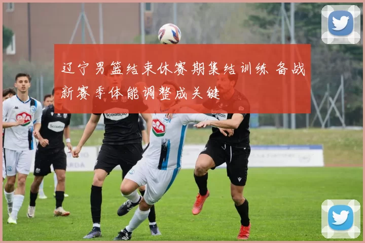 辽宁男篮结束休赛期集结训练 备战新赛季体能调整成关键