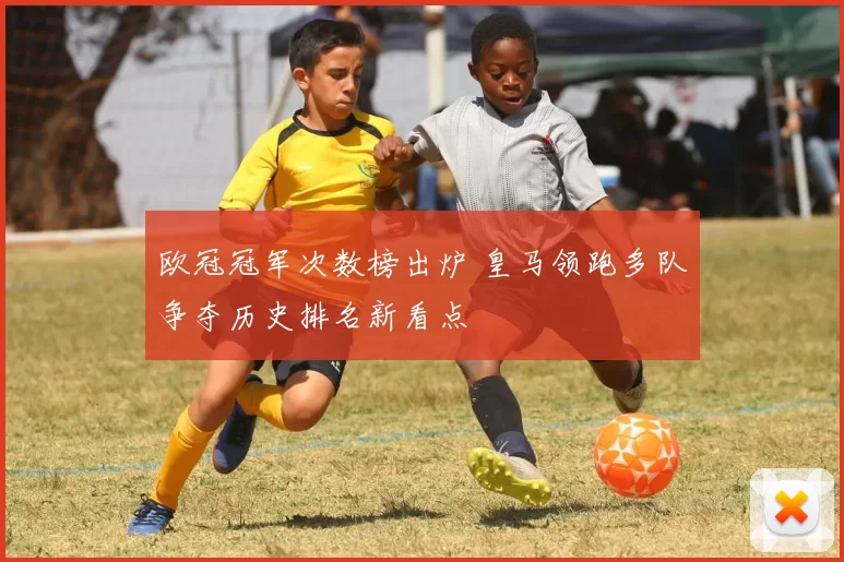 欧冠冠军次数榜出炉 皇马领跑多队争夺历史排名新看点