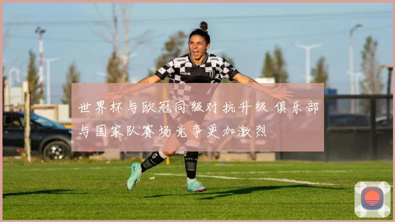 世界杯与欧冠同级对抗升级 俱乐部与国家队赛场竞争更加激烈