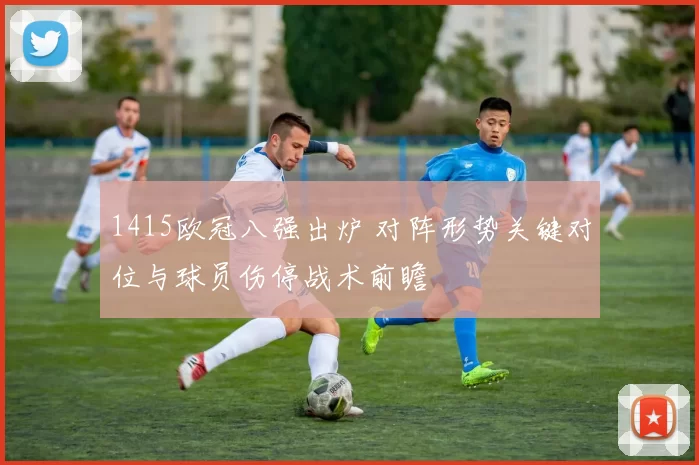 1415欧冠八强出炉 对阵形势关键对位与球员伤停战术前瞻