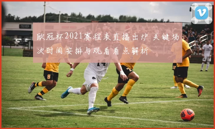 欧冠杯2021赛程表直播出炉 关键场次时间安排与观看看点解析