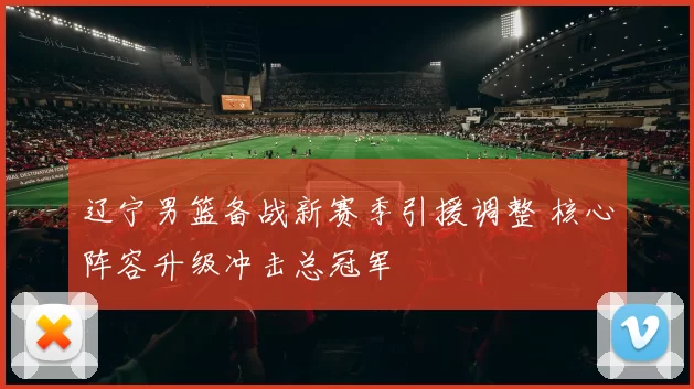 辽宁男篮备战新赛季引援调整 核心阵容升级冲击总冠军