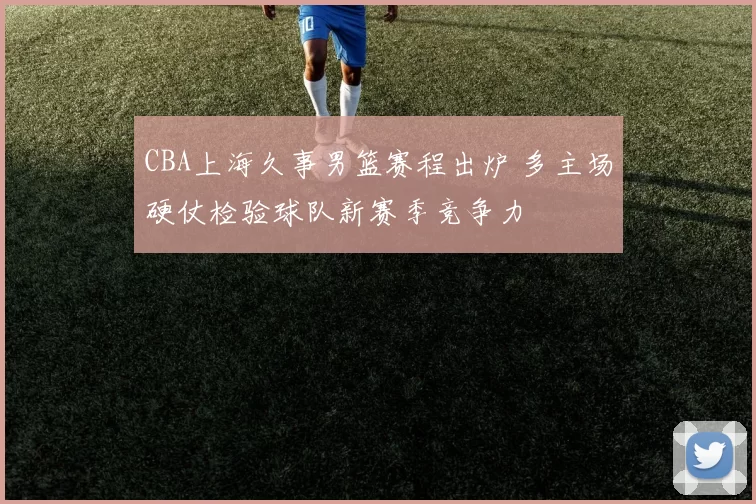 CBA上海久事男篮赛程出炉 多主场硬仗检验球队新赛季竞争力