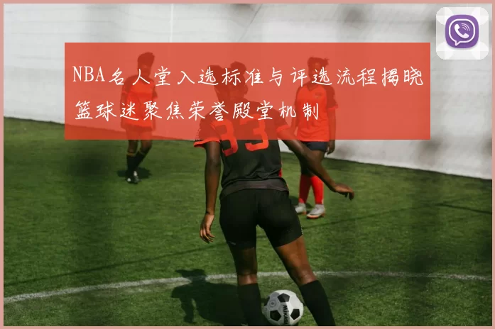 NBA名人堂入选标准与评选流程揭晓篮球迷聚焦荣誉殿堂机制