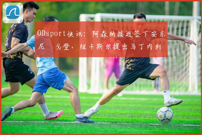 ODsport快讯:阿森纳接近签下安东尼・戈登,纽卡斯尔提出马丁内利交换条件_交易_球员_谈判