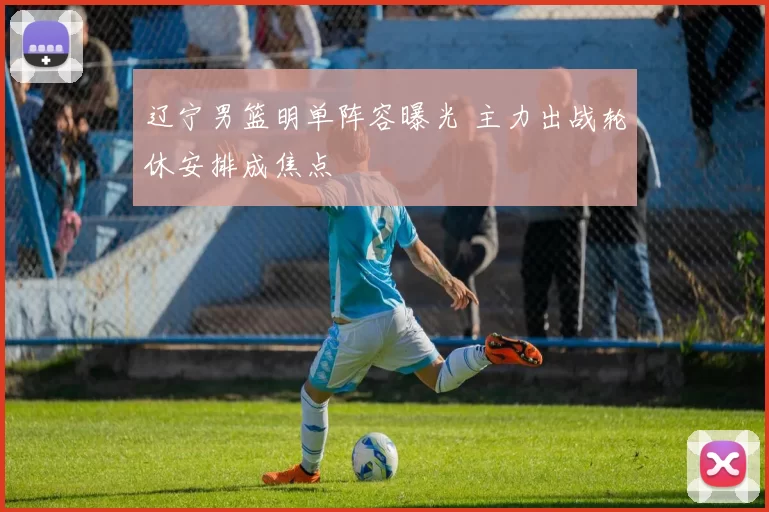 辽宁男篮明单阵容曝光 主力出战轮休安排成焦点