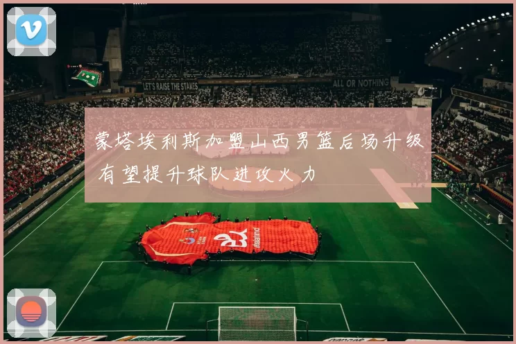 蒙塔埃利斯加盟山西男篮后场升级 有望提升球队进攻火力