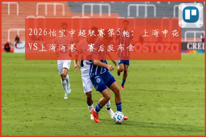 2026怡宝中超联赛第5轮：上海申花VS上海海港 赛后发布会