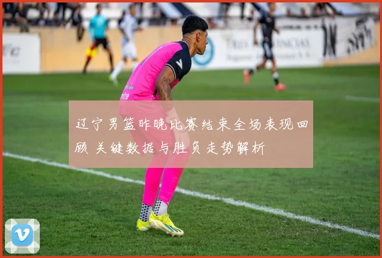 辽宁男篮昨晚比赛结束全场表现回顾 关键数据与胜负走势解析