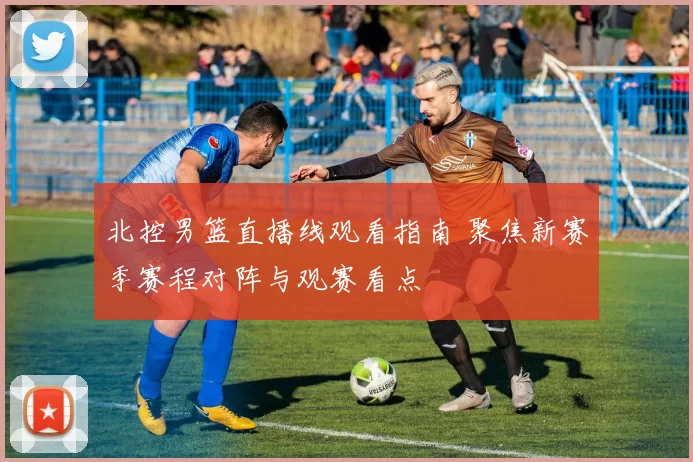 北控男篮直播线观看指南 聚焦新赛季赛程对阵与观赛看点