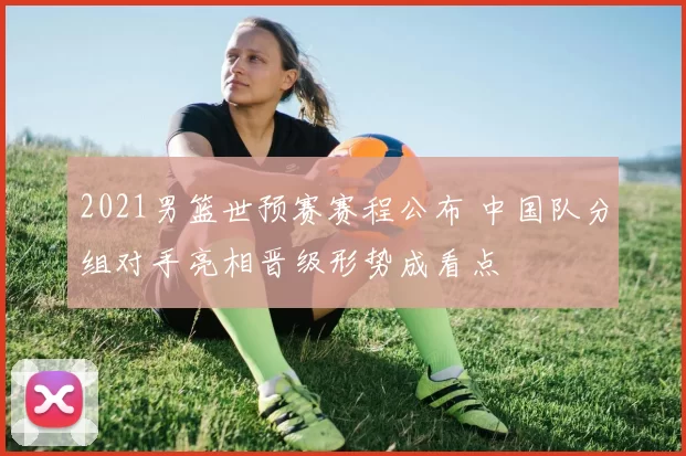 2021男篮世预赛赛程公布 中国队分组对手亮相晋级形势成看点