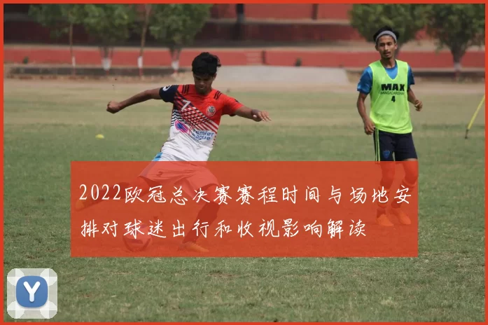 2022欧冠总决赛赛程时间与场地安排对球迷出行和收视影响解读