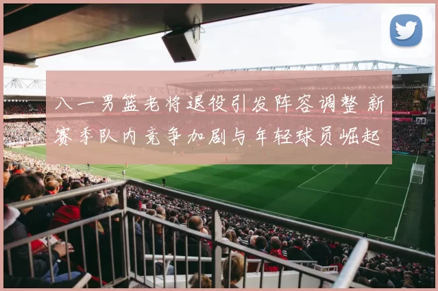 八一男篮老将退役引发阵容调整 新赛季队内竞争加剧与年轻球员崛起