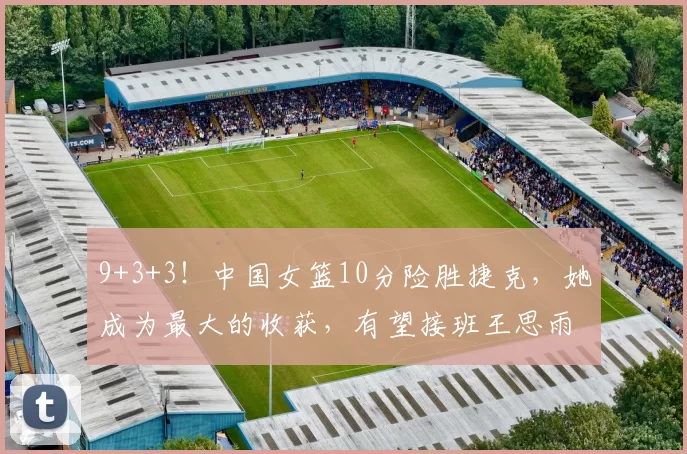 9+3+3！中国女篮10分险胜捷克，她成为最大的收获，有望接班王思雨