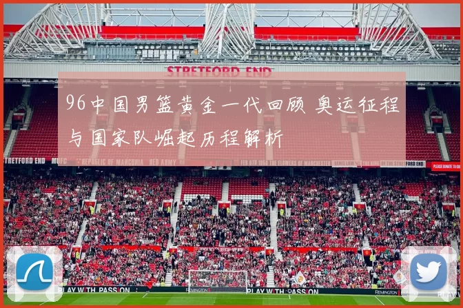 96中国男篮黄金一代回顾 奥运征程与国家队崛起历程解析