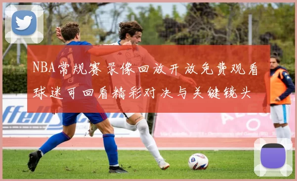 NBA常规赛录像回放开放免费观看 球迷可回看精彩对决与关键镜头