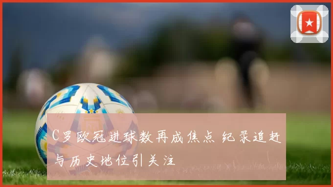 C罗欧冠进球数再成焦点 纪录追赶与历史地位引关注