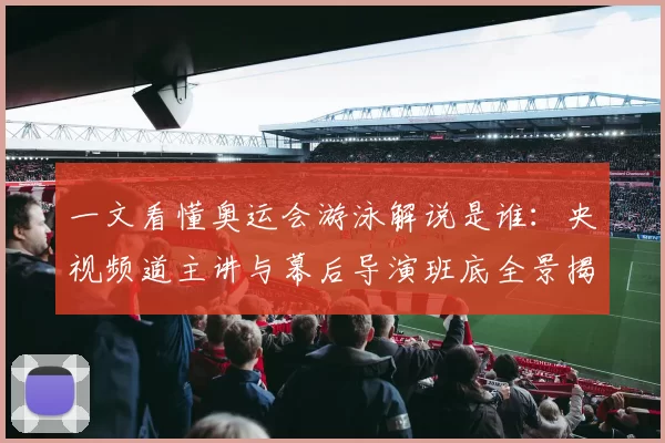 一文看懂奥运会游泳解说是谁：央视频道主讲与幕后导演班底全景揭秘