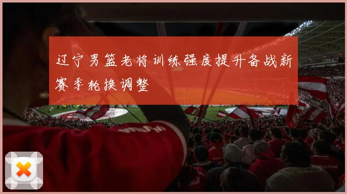 辽宁男篮老将训练强度提升备战新赛季轮换调整