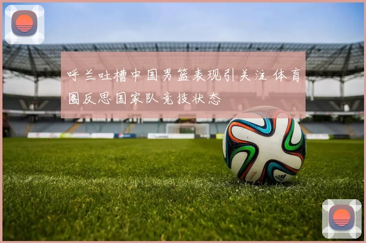 呼兰吐槽中国男篮表现引关注 体育圈反思国家队竞技状态