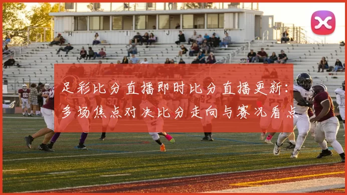 足彩比分直播即时比分直播更新：多场焦点对决比分走向与赛况看点一览