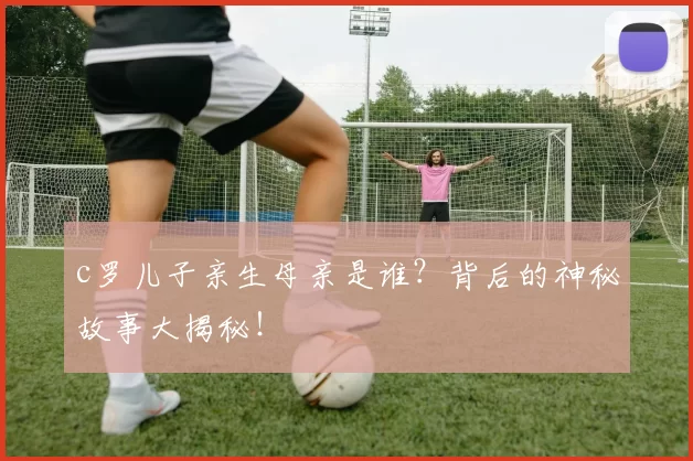 c罗儿子亲生母亲是谁？背后的神秘故事大揭秘！