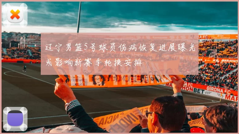 辽宁男篮5号球员伤病恢复进展曝光或影响新赛季轮换安排
