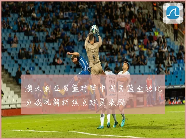 澳大利亚男篮对阵中国男篮全场比分战况解析焦点球员表现