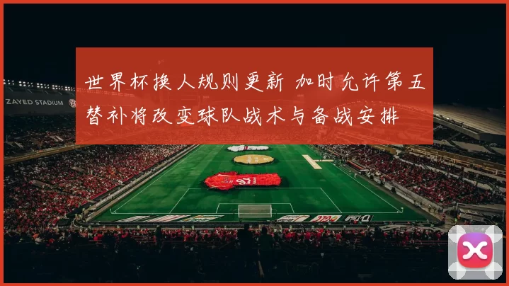 世界杯换人规则更新 加时允许第五替补将改变球队战术与备战安排
